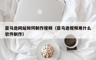 攸县亚马逊网站如何制作视频（亚马逊视频用什么软件制作）